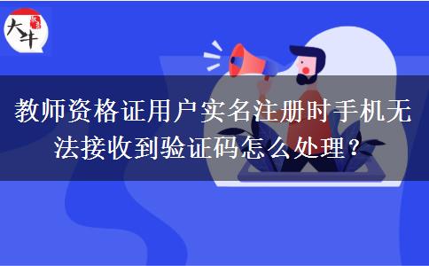 教师资格证用户实名注册时手机无法接收到验证码怎么处理？