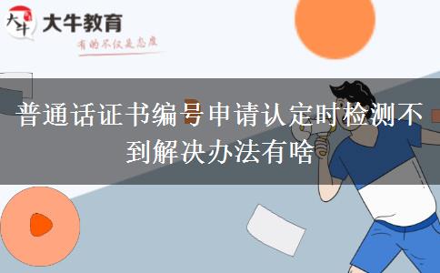 普通话证书编号申请认定时检测不到解决办法有啥