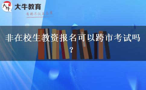 非在校生教资报名可以跨市考试吗？