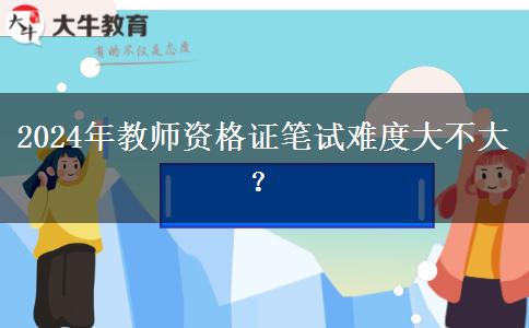 2024年教师资格证笔试难度大不大？