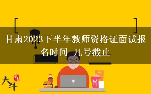 甘肃2023下半年教师资格证面试报名时间 几号截止