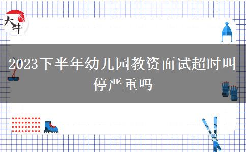 2023下半年幼儿园教资面试超时叫停严重吗