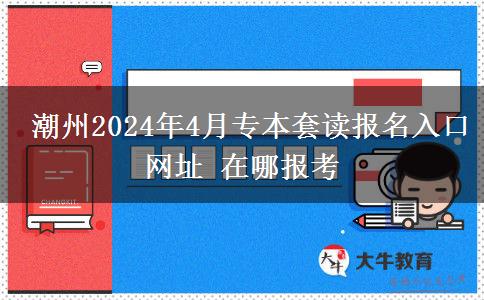  潮州2024年4月专本套读报名入口网址 在哪报考