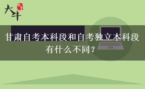 甘肃自考本科段和自考独立本科段有什么不同？