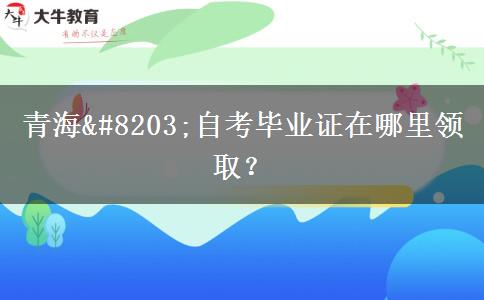 青海​自考毕业证在哪里领取？