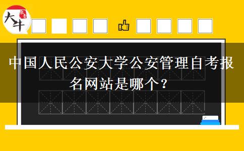 中国人民公安大学公安管理自考报名网站是哪个？