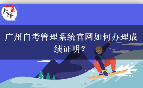 广州自考管理系统官网如何办理成绩证明？