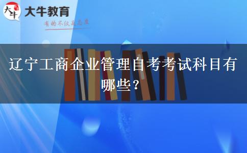 辽宁工商企业管理自考考试科目有哪些？