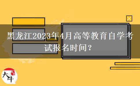 黑龙江2023年4月高等教育自学考试报名时间？
