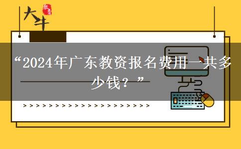 “2024年广东教资报名费用一共多少钱？”
