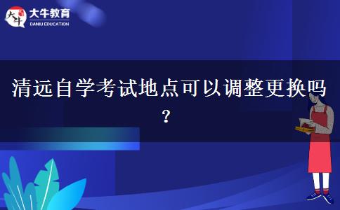 清远自学考试地点可以调整更换吗？