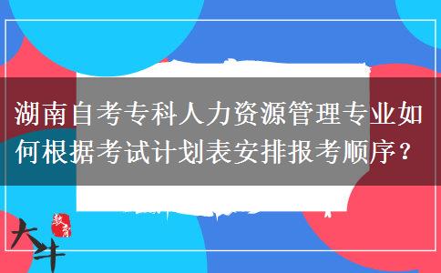 湖南自考专科人力资源管理专业如何根据考试计划表安排报考顺序？