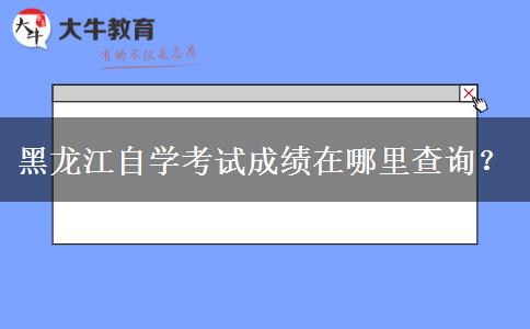 黑龙江自学考试成绩在哪里查询？