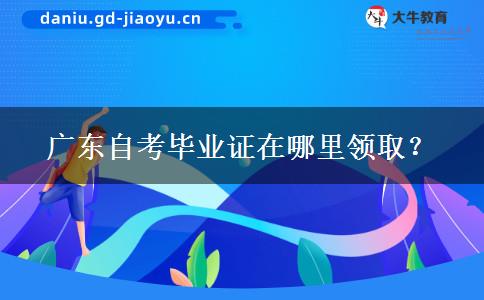 广东自考毕业证在哪里领取？