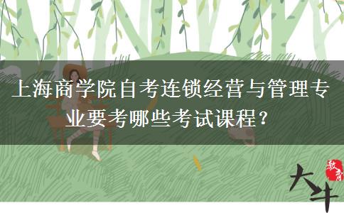 上海商学院自考连锁经营与管理专业要考哪些考试课程？