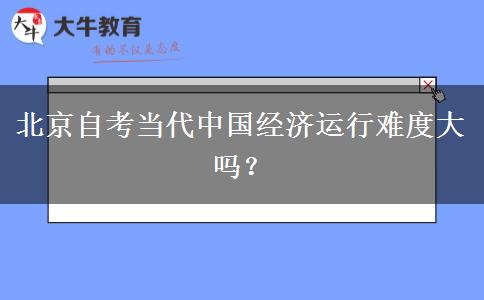 北京自考当代中国经济运行难度大吗？