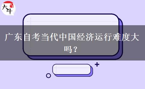 广东自考当代中国经济运行难度大吗？