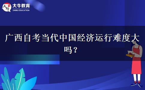 广西自考当代中国经济运行难度大吗？