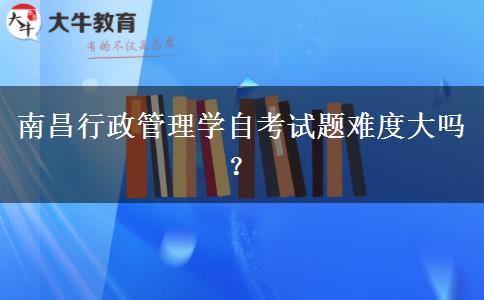 南昌行政管理学自考试题难度大吗？