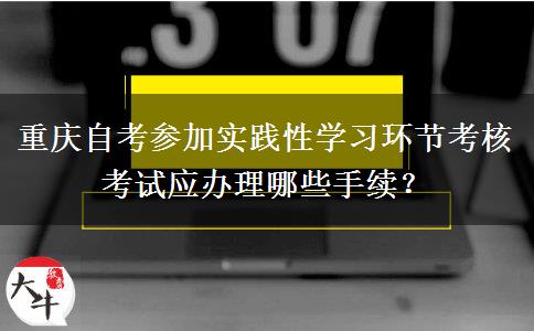 重庆自考参加实践性学习环节考核考试应办理哪些手续？