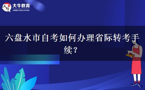 六盘水市自考如何办理省际转考手续？