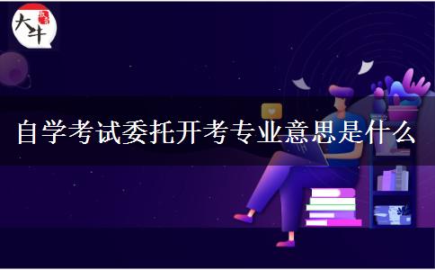 自学考试委托开考专业意思是什么
