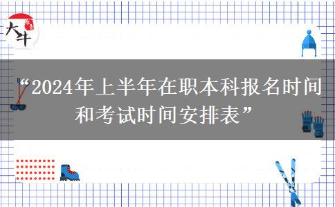 “2024年上半年在职本科报名时间和考试时间安排表”