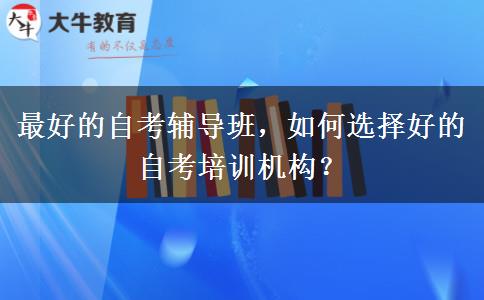 最好的自考辅导班，如何选择好的自考培训机构？