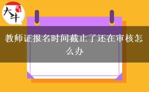 教师证报名时间截止了还在审核怎么办