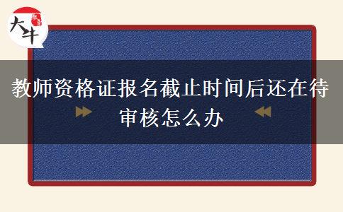 教师资格证报名截止时间后还在待审核怎么办