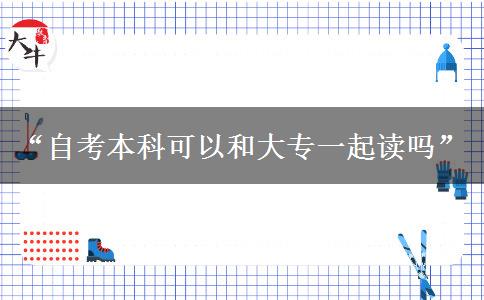 “自考本科可以和大专一起读吗”