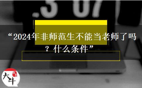 “2024年非师范生不能当老师了吗？什么条件”