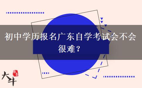 初中学历报名广东自学考试会不会很难？