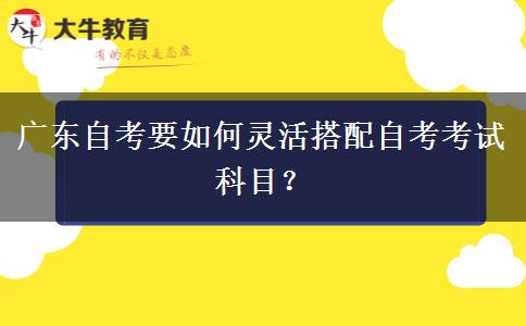 广东自考要如何灵活搭配自考考试科目? 广东自考要如何灵活搭配自考考试科目?