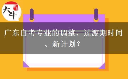 广东自考专业的调整、过渡期时间、新计划？