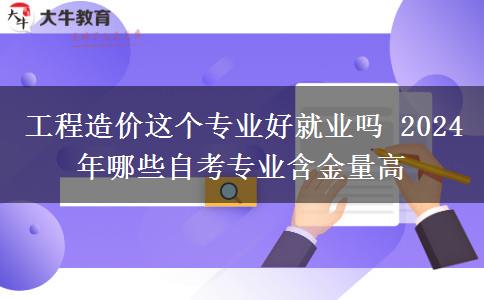 工程造价这个专业好就业吗 2024年哪些自考专业含金量高