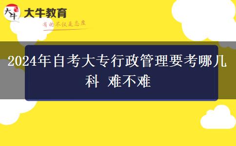 2024年自考大专行政管理要考哪几科 难不难