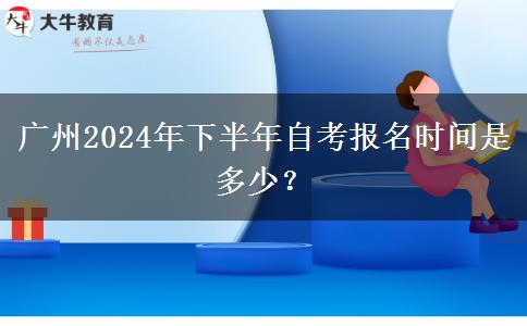 广州2024年下半年自考报名时间是多少？