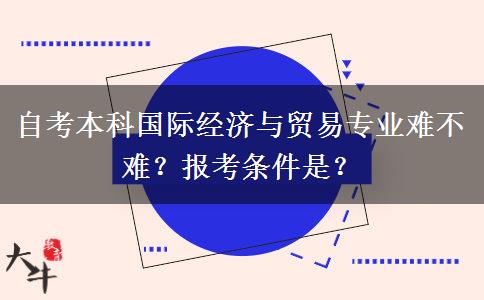 自考本科国际经济与贸易专业难不难？报考条件是？