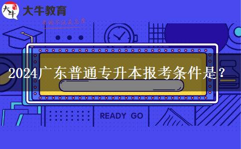 2024广东普通专升本报考条件是？