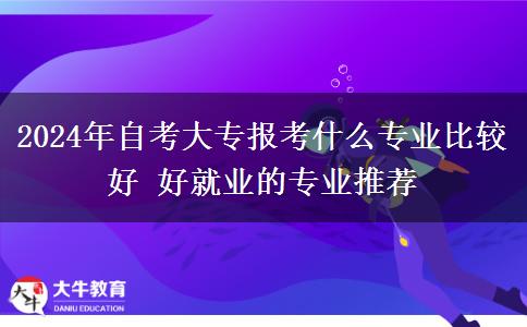 2024年自考大专报考什么专业比较好 好就业的专业推荐