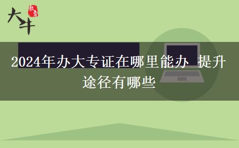 2024年办大专证在哪里能办 提升途径有哪些