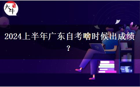 2024上半年广东自考啥时候出成绩？