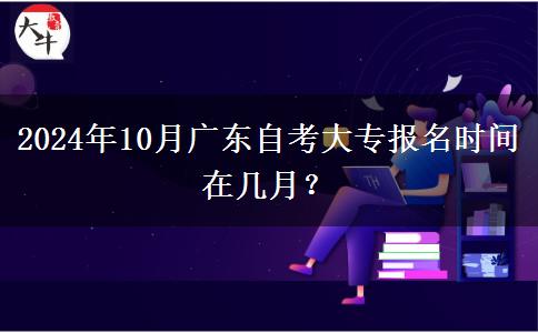 2024年10月广东自考大专报名时间在几月？