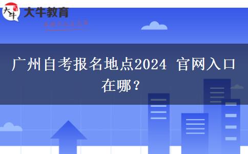 广州自考报名地点2024 官网入口在哪？