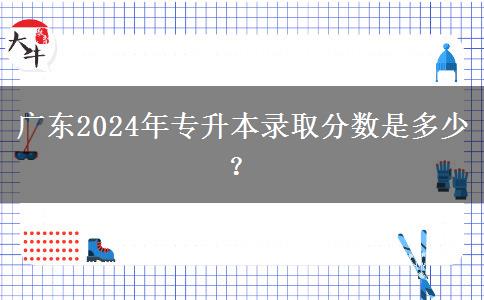 广东2024年专升本录取分数是多少？