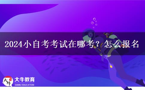 2024小自考考试在哪考？怎么报名