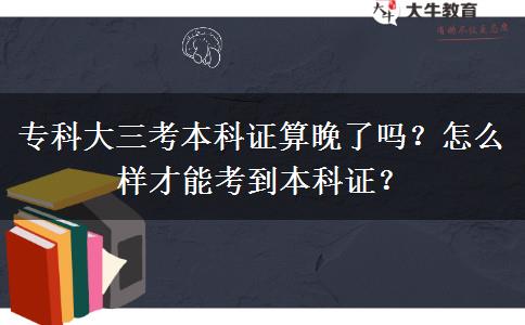 专科大三考本科证算晚了吗？怎么样才能考到本科证？