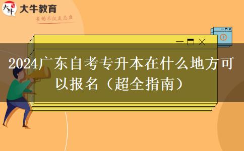 2024广东自考专升本在什么地方可以报名（超全指南）