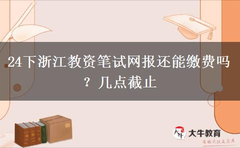 24下浙江教资笔试网报还能缴费吗？几点截止